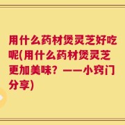 用什么药材煲灵芝好吃呢(用什么药材煲灵芝更加美味？——小窍门分享)
