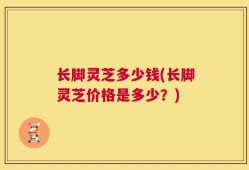 长脚灵芝多少钱(长脚灵芝价格是多少？)