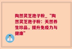 陶然灵芝孢子粉_“陶然灵芝孢子粉：天然养生珍品，提升免疫力与健康”