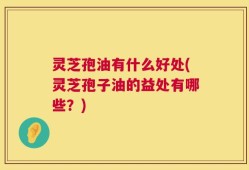 灵芝孢油有什么好处(灵芝孢子油的益处有哪些？)