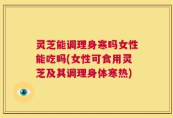 灵芝能调理身寒吗女性能吃吗(女性可食用灵芝及其调理身体寒热)