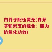 白芥子配伍灵芝(白芥子和灵芝的组合：强力抗氧化功效)