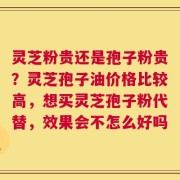 灵芝粉贵还是孢子粉贵？灵芝孢子油价格比较高，想买灵芝孢子粉代替，效果会不怎么好吗