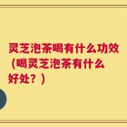 灵芝泡茶喝有什么功效 (喝灵芝泡茶有什么好处？)