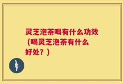灵芝泡茶喝有什么功效 (喝灵芝泡茶有什么好处？)