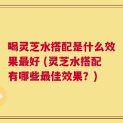 喝灵芝水搭配是什么效果最好 (灵芝水搭配有哪些最佳效果？)