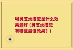 喝灵芝水搭配是什么效果最好 (灵芝水搭配有哪些最佳效果？)