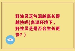 野生灵芝气温越高长得越快吗(高温环境下，野生灵芝是否会生长更快？)