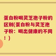 蛋白粉喝灵芝孢子粉的区别(蛋白粉与灵芝孢子粉：喝出健康的不同！)