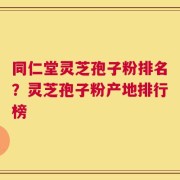 同仁堂灵芝孢子粉排名？灵芝孢子粉产地排行榜