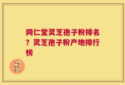 同仁堂灵芝孢子粉排名？灵芝孢子粉产地排行榜