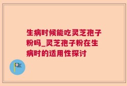 生病时候能吃灵芝孢子粉吗_灵芝孢子粉在生病时的适用性探讨