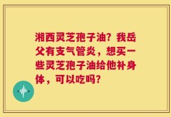湘西灵芝孢子油？我岳父有支气管炎，想买一些灵芝孢子油给他补身体，可以吃吗？