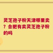 灵芝孢子粉天津哪里卖？合肥有卖灵芝孢子粉的吗