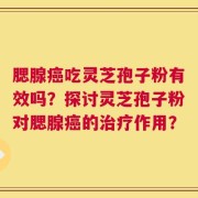腮腺癌吃灵芝孢子粉有效吗？探讨灵芝孢子粉对腮腺癌的治疗作用？