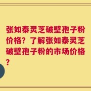 张如泰灵芝破壁孢子粉价格？了解张如泰灵芝破壁孢子粉的市场价格？