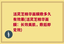 活灵芝精华面膜敷多久有效果(活灵芝精华面膜：长效美肌，敷后即见效)