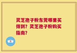 灵芝孢子粉东莞哪里买得到？灵芝孢子粉购买指南？