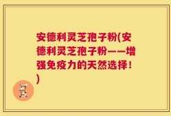 安德利灵芝孢子粉(安德利灵芝孢子粉——增强免疫力的天然选择！)