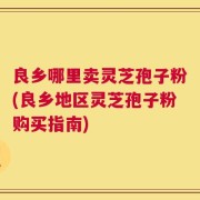 良乡哪里卖灵芝孢子粉(良乡地区灵芝孢子粉购买指南)