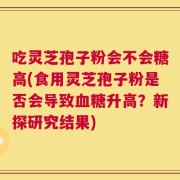 吃灵芝孢子粉会不会糖高(食用灵芝孢子粉是否会导致血糖升高？新探研究结果)