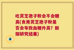 吃灵芝孢子粉会不会糖高(食用灵芝孢子粉是否会导致血糖升高？新探研究结果)