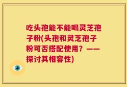 吃头孢能不能喝灵芝孢子粉(头孢和灵芝孢子粉可否搭配使用？——探讨其相容性)