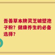 吾善草本牌灵芝破壁孢子粉？健康养生的必备选择？