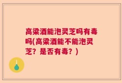 高梁酒能泡灵芝吗有毒吗(高梁酒能不能泡灵芝？是否有毒？)