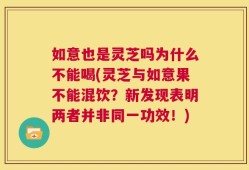 如意也是灵芝吗为什么不能喝(灵芝与如意果不能混饮？新发现表明两者并非同一功效！)