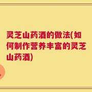 灵芝山药酒的做法(如何制作营养丰富的灵芝山药酒)