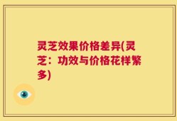 灵芝效果价格差异(灵芝：功效与价格花样繁多)