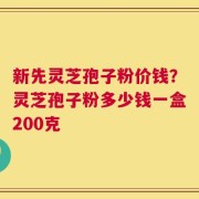 新先灵芝孢子粉价钱？灵芝孢子粉多少钱一盒200克