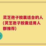 灵芝孢子胶囊适合的人(灵芝孢子胶囊适用人群推荐)