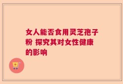 女人能否食用灵芝孢子粉 探究其对女性健康的影响