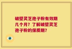 破壁灵芝孢子粉有效期几个月？了解破壁灵芝孢子粉的保质期？