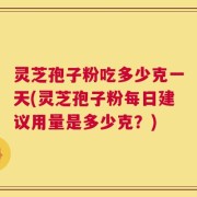 灵芝孢子粉吃多少克一天(灵芝孢子粉每日建议用量是多少克？)
