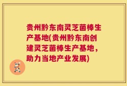 贵州黔东南灵芝菌棒生产基地(贵州黔东南创建灵芝菌棒生产基地，助力当地产业发展)