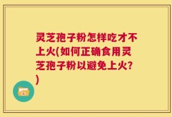灵芝孢子粉怎样吃才不上火(如何正确食用灵芝孢子粉以避免上火？)