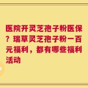 医院开灵芝孢子粉医保？瑞草灵芝孢子粉一百元福利，都有哪些福利活动