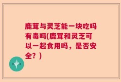 鹿茸与灵芝能一块吃吗有毒吗(鹿茸和灵芝可以一起食用吗，是否安全？)