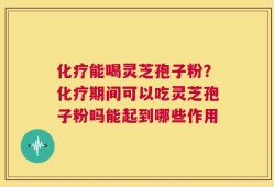 化疗能喝灵芝孢子粉？化疗期间可以吃灵芝孢子粉吗能起到哪些作用