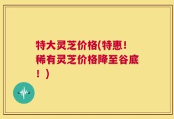 特大灵芝价格(特惠！稀有灵芝价格降至谷底！)