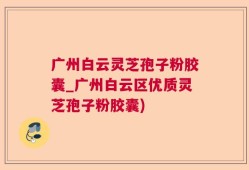 广州白云灵芝孢子粉胶囊_广州白云区优质灵芝孢子粉胶囊)