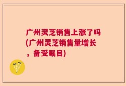广州灵芝销售上涨了吗(广州灵芝销售量增长，备受瞩目)