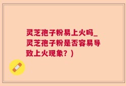 灵芝孢子粉易上火吗_灵芝孢子粉是否容易导致上火现象？)