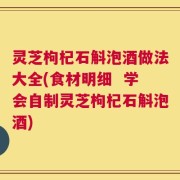 灵芝枸杞石斛泡酒做法大全(食材明细  学会自制灵芝枸杞石斛泡酒)