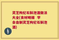 灵芝枸杞石斛泡酒做法大全(食材明细  学会自制灵芝枸杞石斛泡酒)
