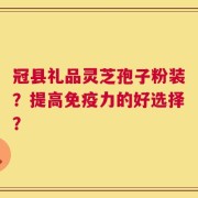 冠县礼品灵芝孢子粉装？提高免疫力的好选择？