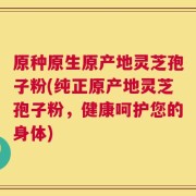 原种原生原产地灵芝孢子粉(纯正原产地灵芝孢子粉，健康呵护您的身体)